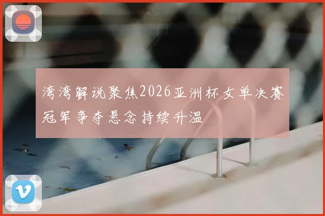 湾湾解说聚焦2026亚洲杯女单决赛冠军争夺悬念持续升温