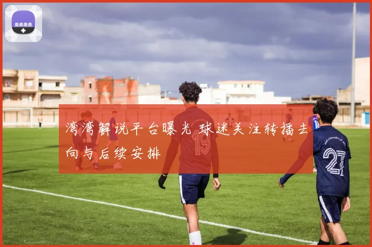 湾湾解说平台曝光 球迷关注转播去向与后续安排