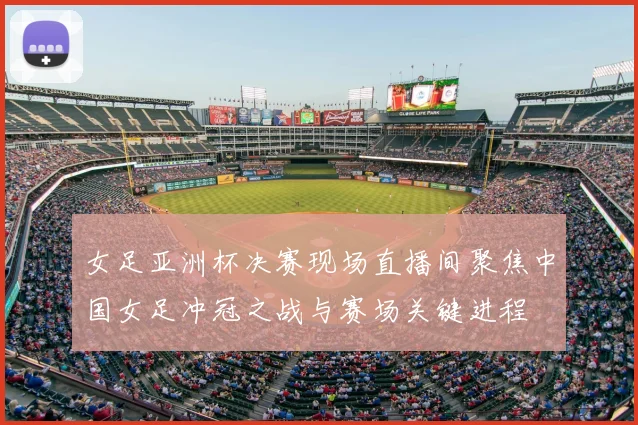 女足亚洲杯决赛现场直播间聚焦中国女足冲冠之战与赛场关键进程