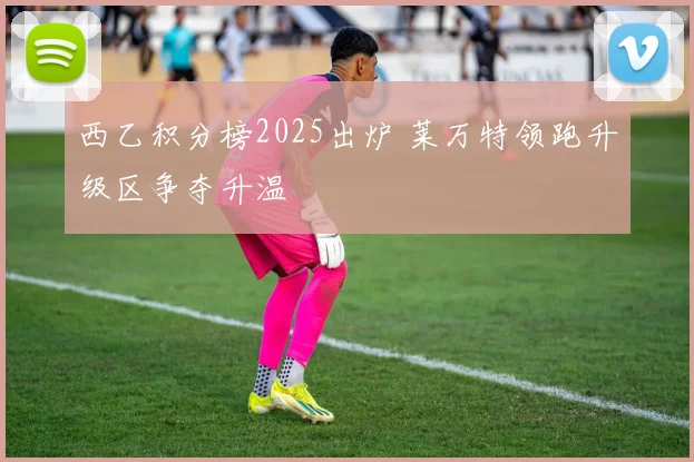 西乙积分榜2025出炉 莱万特领跑升级区争夺升温