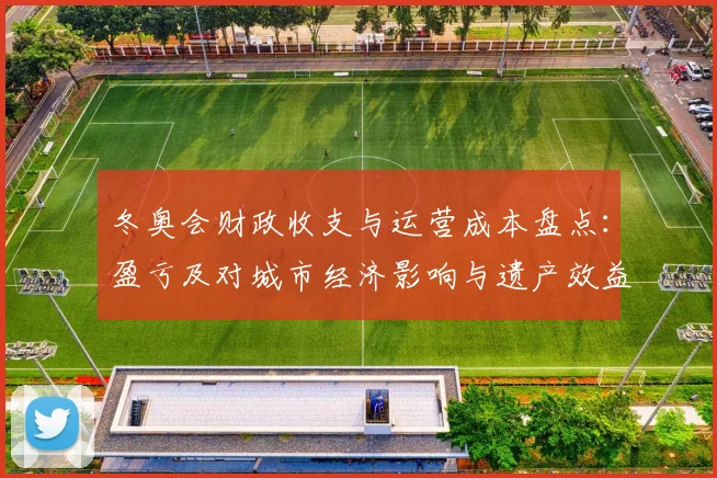 冬奥会财政收支与运营成本盘点:盈亏及对城市经济影响与遗产效益