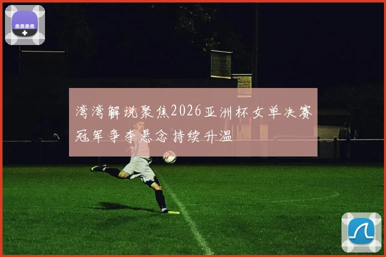 湾湾解说聚焦2026亚洲杯女单决赛冠军争夺悬念持续升温