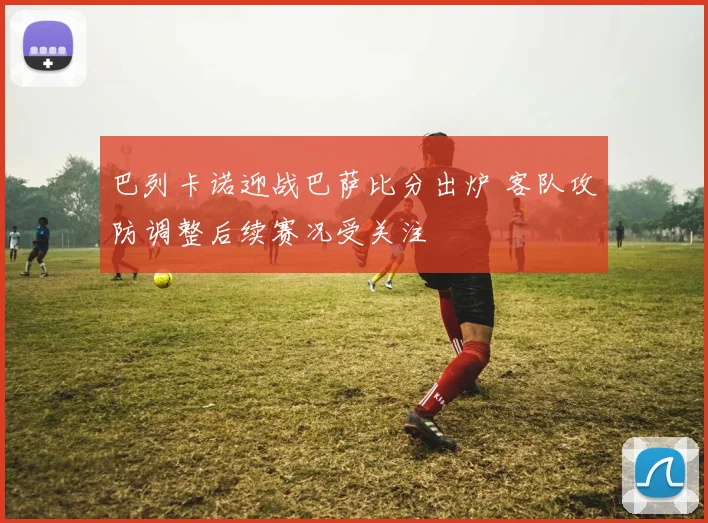 巴列卡诺迎战巴萨比分出炉 客队攻防调整后续赛况受关注