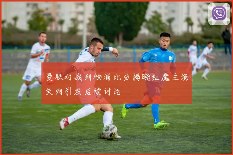 曼联对战利物浦比分揭晓红魔主场失利引发后续讨论