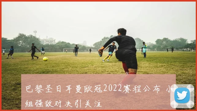 巴黎圣日耳曼欧冠2022赛程公布 小组强敌对决引关注