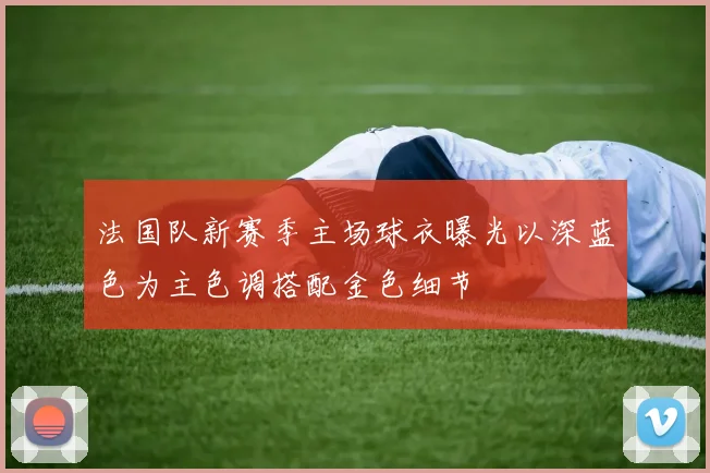 法国队新赛季主场球衣曝光以深蓝色为主色调搭配金色细节