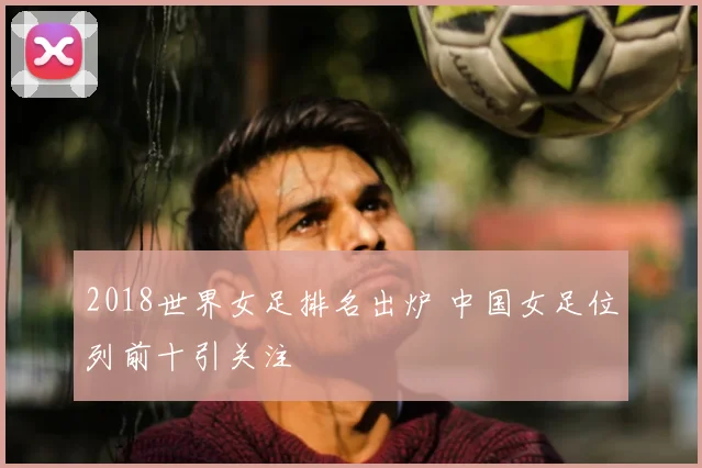 2018世界女足排名出炉 中国女足位列前十引关注