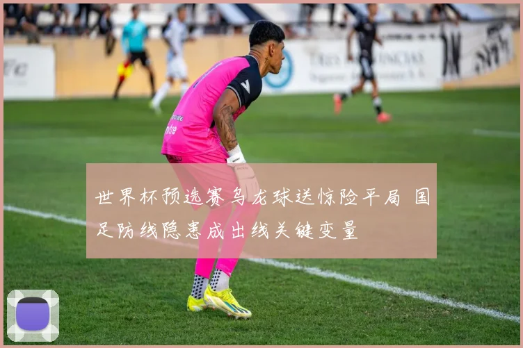 世界杯预选赛乌龙球送惊险平局 国足防线隐患成出线关键变量