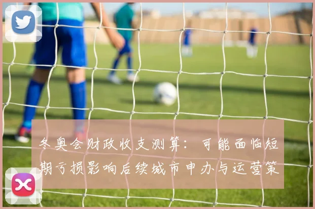 冬奥会财政收支测算:可能面临短期亏损影响后续城市申办与运营策略