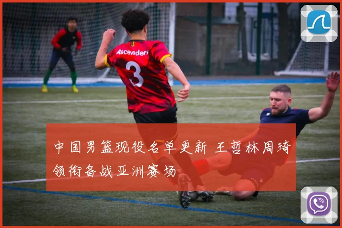 中国男篮现役名单更新 王哲林周琦领衔备战亚洲赛场