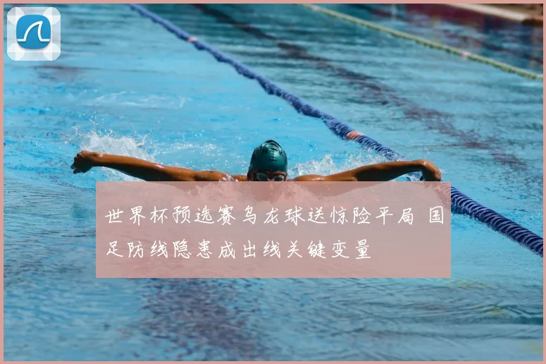 世界杯预选赛乌龙球送惊险平局 国足防线隐患成出线关键变量