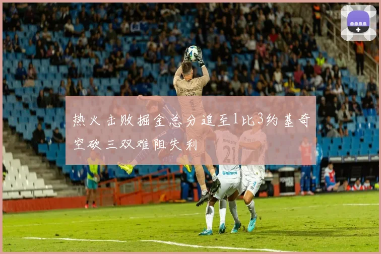 热火击败掘金总分追至1比3约基奇空砍三双难阻失利