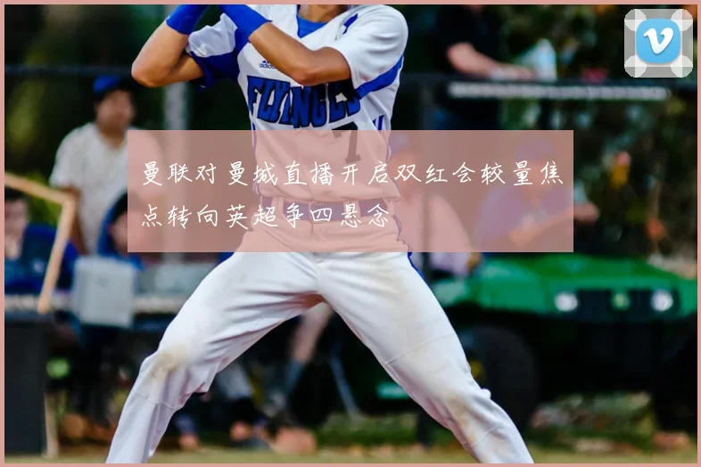 曼联对曼城直播开启双红会较量焦点转向英超争四悬念