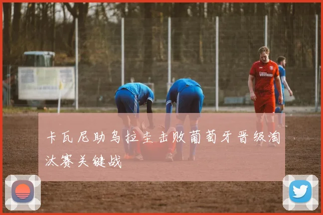 卡瓦尼助乌拉圭击败葡萄牙晋级淘汰赛关键战