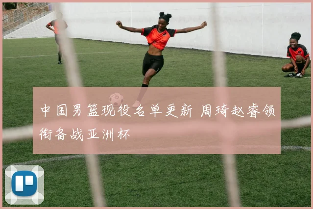 中国男篮现役名单更新 周琦赵睿领衔备战亚洲杯