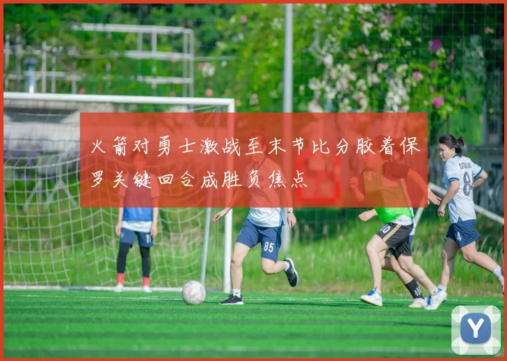 火箭对勇士激战至末节比分胶着保罗关键回合成胜负焦点