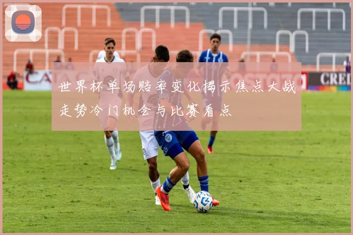 世界杯单场赔率变化揭示焦点大战走势冷门机会与比赛看点