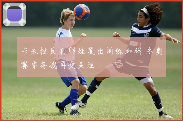 卡米拉瓦利耶娃复出训练加码 冬奥赛季备战再受关注