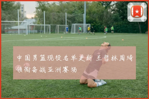 中国男篮现役名单更新 王哲林周琦领衔备战亚洲赛场