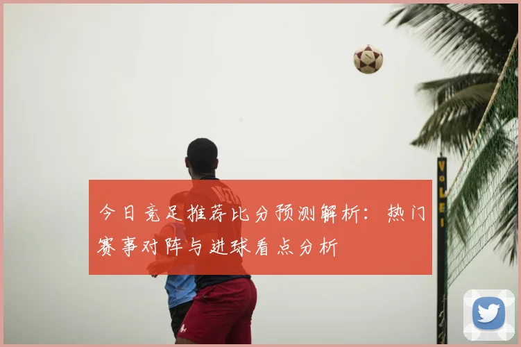 今日竞足推荐比分预测解析：热门赛事对阵与进球看点分析