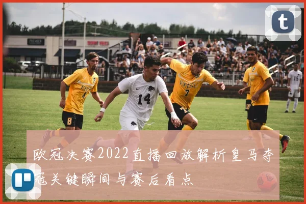 欧冠决赛2022直播回放解析皇马夺冠关键瞬间与赛后看点
