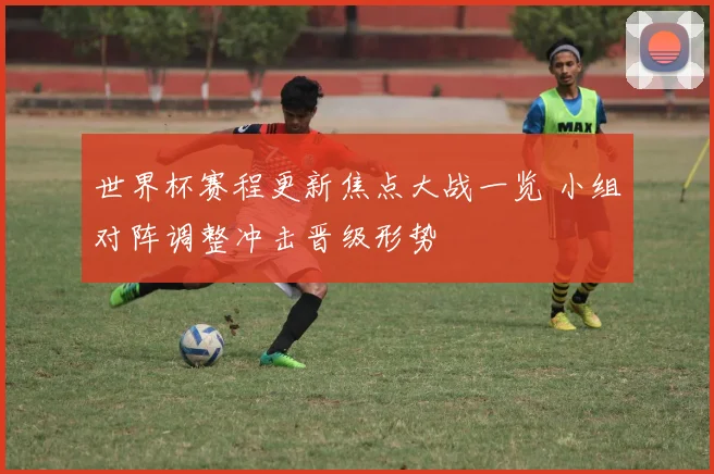 世界杯赛程更新焦点大战一览 小组对阵调整冲击晋级形势