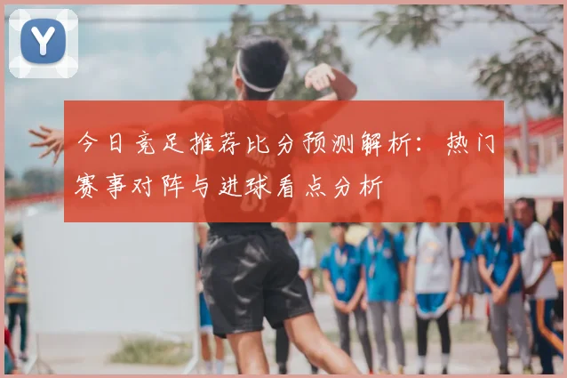 今日竞足推荐比分预测解析：热门赛事对阵与进球看点分析