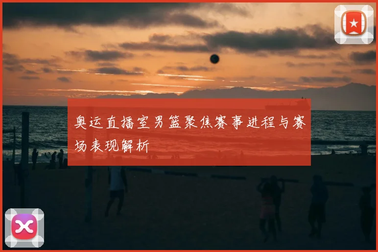 奥运直播室男篮聚焦赛事进程与赛场表现解析